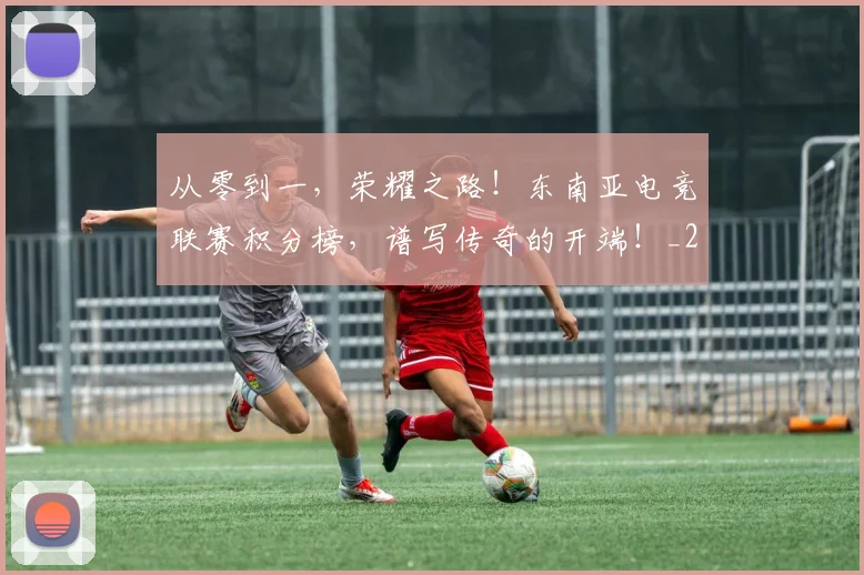 从零到一，荣耀之路！东南亚电竞联赛积分榜，谱写传奇的开端！_20260601173257_20260704164914