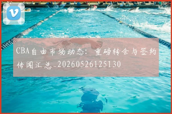 CBA自由市场动态：重磅转会与签约传闻汇总_20260526125130
