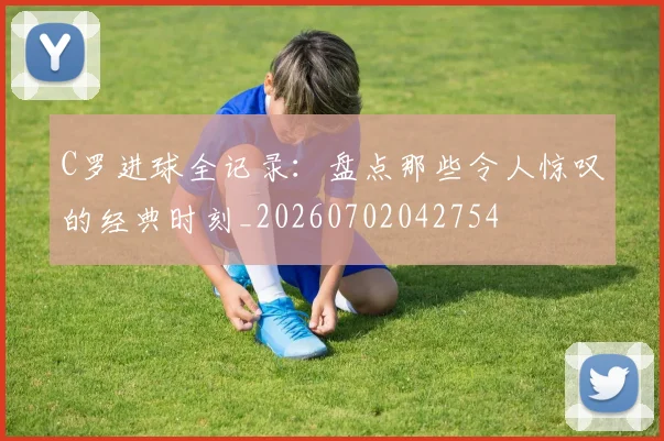 C罗进球全记录：盘点那些令人惊叹的经典时刻_20260702042754