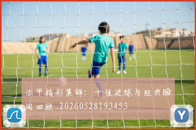 法甲精彩集锦：十佳进球与经典瞬间回顾_20260528193453