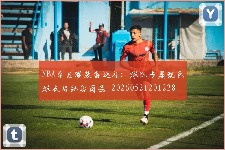 NBA季后赛装备巡礼：球队专属配色球衣与纪念商品_20260521201228