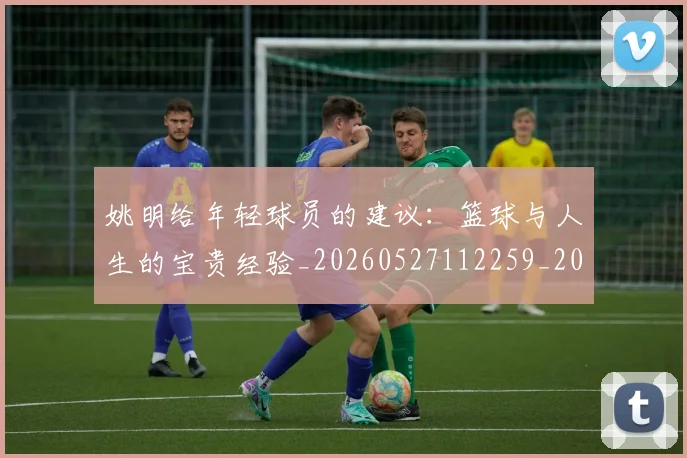 姚明给年轻球员的建议:篮球与人生的宝贵经验_20260527112259_20260707143512