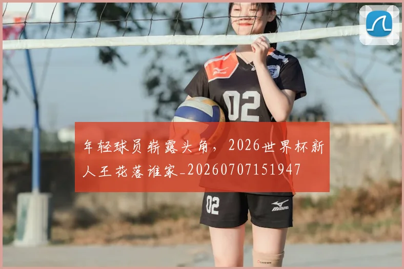 年轻球员崭露头角,2026世界杯新人王花落谁家_20260707151947