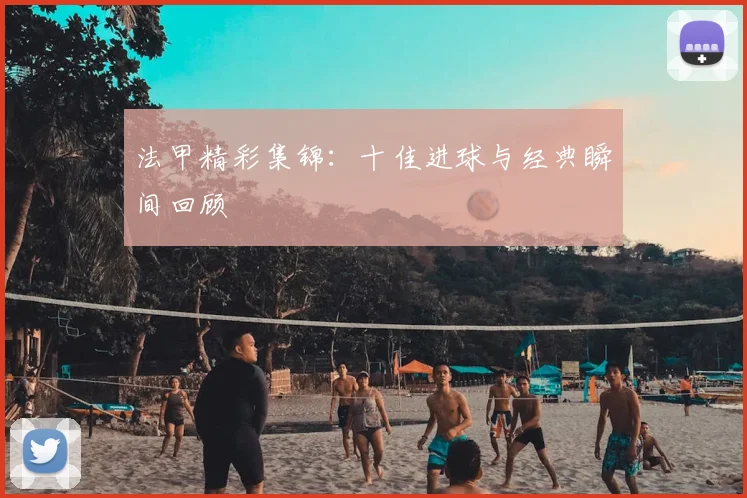 法甲精彩集锦：十佳进球与经典瞬间回顾