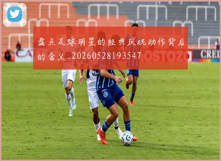 盘点足球明星的经典庆祝动作背后的含义_20260528193547