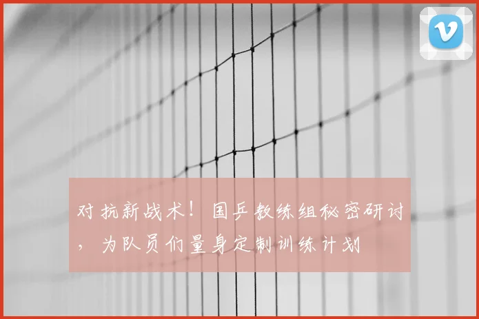 对抗新战术！国乒教练组秘密研讨，为队员们量身定制训练计划