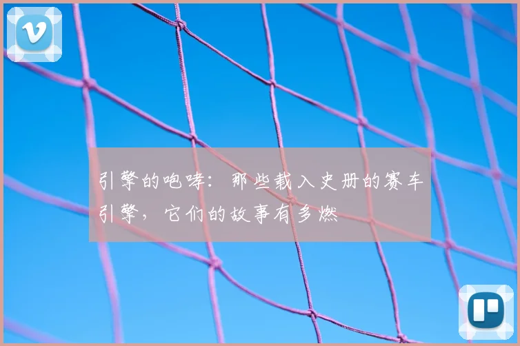 引擎的咆哮：那些载入史册的赛车引擎，它们的故事有多燃