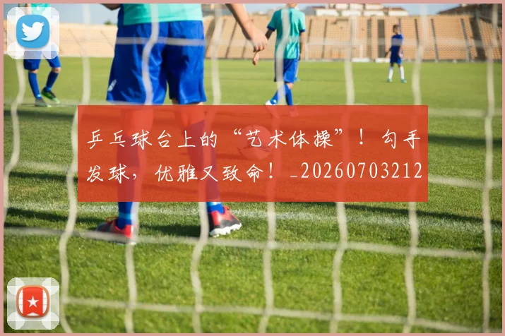 乒乓球台上的“艺术体操”！勾手发球，优雅又致命！_20260703212230