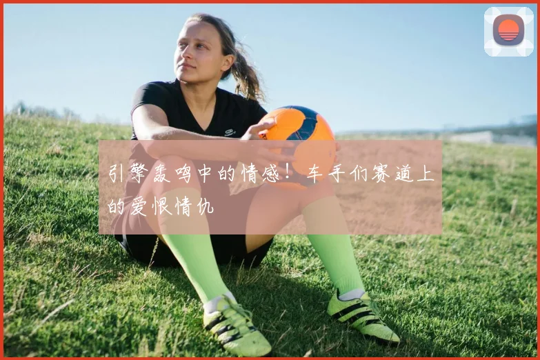 引擎轰鸣中的情感！车手们赛道上的爱恨情仇