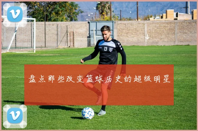 盘点那些改变篮球历史的超级明星