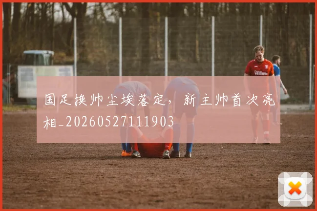 国足换帅尘埃落定，新主帅首次亮相_20260527111903