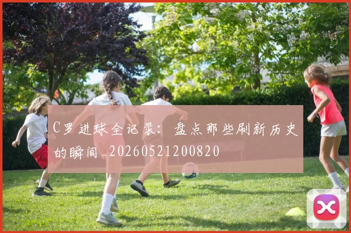 C罗进球全记录：盘点那些刷新历史的瞬间_20260521200820